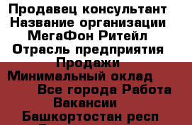 Продавец-консультант › Название организации ­ МегаФон Ритейл › Отрасль предприятия ­ Продажи › Минимальный оклад ­ 25 000 - Все города Работа » Вакансии   . Башкортостан респ.,Баймакский р-н